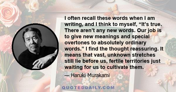 I often recall these words when I am writing, and I think to myself, “It’s true. There aren’t any new words. Our job is to give new meanings and special overtones to absolutely ordinary words.” I find the thought