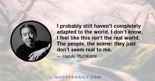 I probably still haven’t completely adapted to the world. I don’t know, I feel like this isn’t the real world. The people, the scene: they just don’t seem real to me.