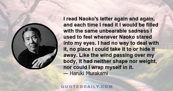 I read Naoko's letter again and again, and each time I read it I would be filled with the same unbearable sadness I used to feel whenever Naoko stared into my eyes. I had no way to deal with it, no place I could take it 