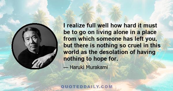 I realize full well how hard it must be to go on living alone in a place from which someone has left you, but there is nothing so cruel in this world as the desolation of having nothing to hope for.