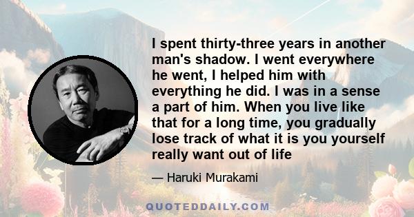 I spent thirty-three years in another man's shadow. I went everywhere he went, I helped him with everything he did. I was in a sense a part of him. When you live like that for a long time, you gradually lose track of