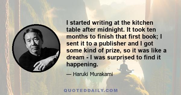 I started writing at the kitchen table after midnight. It took ten months to finish that first book; I sent it to a publisher and I got some kind of prize, so it was like a dream - I was surprised to find it happening.