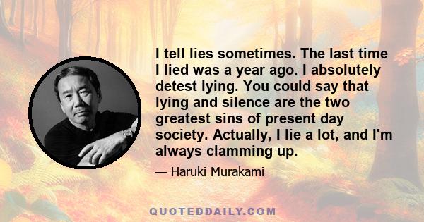 I tell lies sometimes. The last time I lied was a year ago. I absolutely detest lying. You could say that lying and silence are the two greatest sins of present day society. Actually, I lie a lot, and I'm always