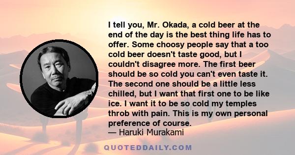 I tell you, Mr. Okada, a cold beer at the end of the day is the best thing life has to offer. Some choosy people say that a too cold beer doesn't taste good, but I couldn't disagree more. The first beer should be so