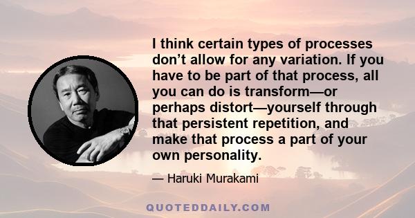 I think certain types of processes don’t allow for any variation. If you have to be part of that process, all you can do is transform—or perhaps distort—yourself through that persistent repetition, and make that process 