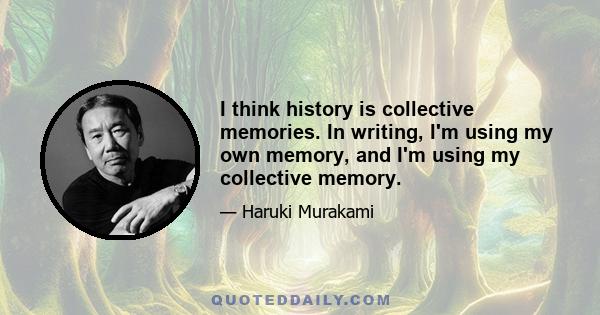 I think history is collective memories. In writing, I'm using my own memory, and I'm using my collective memory.