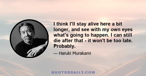 I think I'll stay alive here a bit longer, and see with my own eyes what's going to happen. I can still die after that - it won't be too late. Probably.