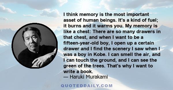 I think memory is the most important asset of human beings. It's a kind of fuel; it burns and it warms you. My memory is like a chest: There are so many drawers in that chest, and when I want to be a fifteen-year-old