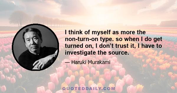 I think of myself as more the non-turn-on type. so when I do get turned on, I don’t trust it, I have to investigate the source.