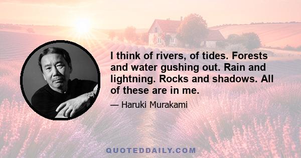 I think of rivers, of tides. Forests and water gushing out. Rain and lightning. Rocks and shadows. All of these are in me.