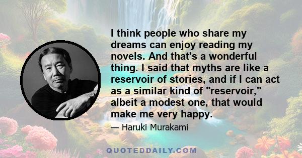 I think people who share my dreams can enjoy reading my novels. And that's a wonderful thing. I said that myths are like a reservoir of stories, and if I can act as a similar kind of reservoir, albeit a modest one, that 