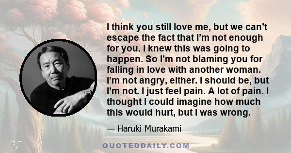 I think you still love me, but we can’t escape the fact that I’m not enough for you. I knew this was going to happen. So I’m not blaming you for falling in love with another woman. I’m not angry, either. I should be,