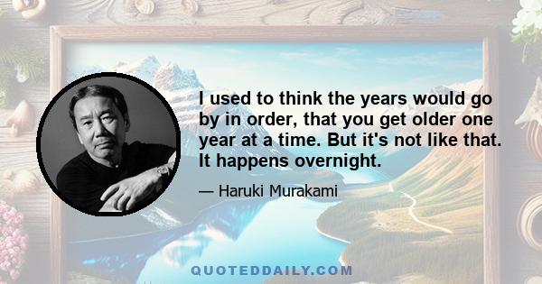 I used to think the years would go by in order, that you get older one year at a time. But it's not like that. It happens overnight.