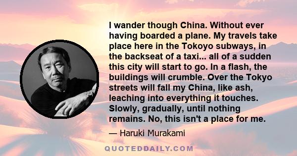 I wander though China. Without ever having boarded a plane. My travels take place here in the Tokoyo subways, in the backseat of a taxi... all of a sudden this city will start to go. In a flash, the buildings will