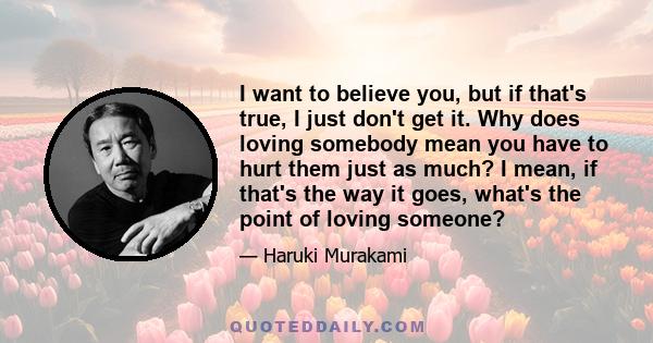 I want to believe you, but if that's true, I just don't get it. Why does loving somebody mean you have to hurt them just as much? I mean, if that's the way it goes, what's the point of loving someone?