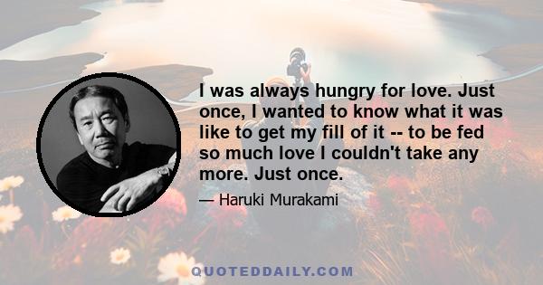 I was always hungry for love. Just once, I wanted to know what it was like to get my fill of it -- to be fed so much love I couldn't take any more. Just once.