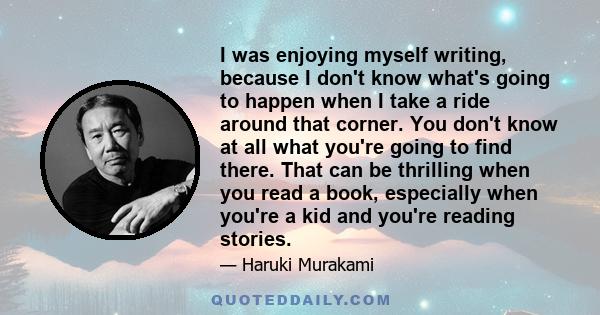 I was enjoying myself writing, because I don't know what's going to happen when I take a ride around that corner. You don't know at all what you're going to find there. That can be thrilling when you read a book,