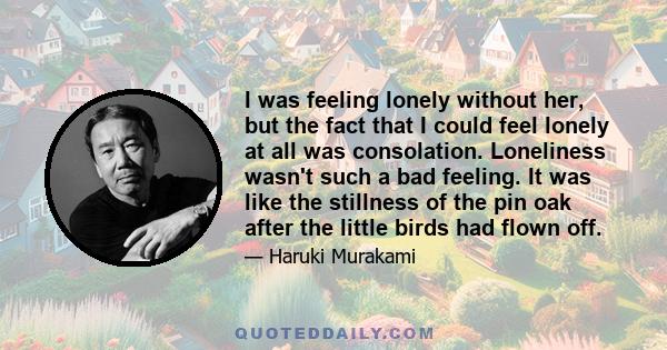 I was feeling lonely without her, but the fact that I could feel lonely at all was consolation. Loneliness wasn't such a bad feeling. It was like the stillness of the pin oak after the little birds had flown off.