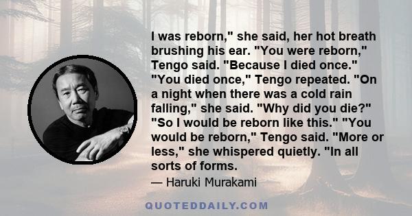 I was reborn, she said, her hot breath brushing his ear. You were reborn, Tengo said. Because I died once. You died once, Tengo repeated. On a night when there was a cold rain falling, she said. Why did you die? So I