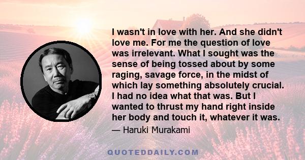 I wasn't in love with her. And she didn't love me. For me the question of love was irrelevant. What I sought was the sense of being tossed about by some raging, savage force, in the midst of which lay something