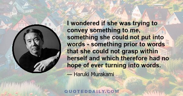 I wondered if she was trying to convey something to me, something she could not put into words - something prior to words that she could not grasp within herself and which therefore had no hope of ever turning into