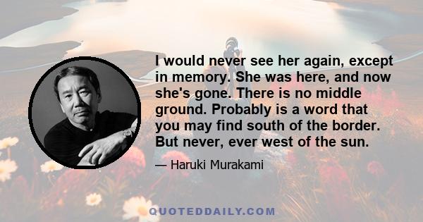 I would never see her again, except in memory. She was here, and now she's gone. There is no middle ground. Probably is a word that you may find south of the border. But never, ever west of the sun.