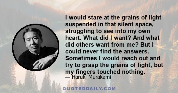 I would stare at the grains of light suspended in that silent space, struggling to see into my own heart. What did I want? And what did others want from me? But I could never find the answers. Sometimes I would reach