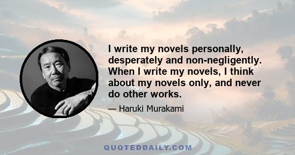 I write my novels personally, desperately and non-negligently. When I write my novels, I think about my novels only, and never do other works.