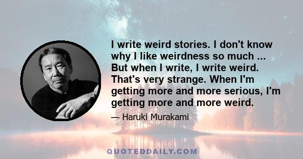 I write weird stories. I don't know why I like weirdness so much ... But when I write, I write weird. That's very strange. When I'm getting more and more serious, I'm getting more and more weird.