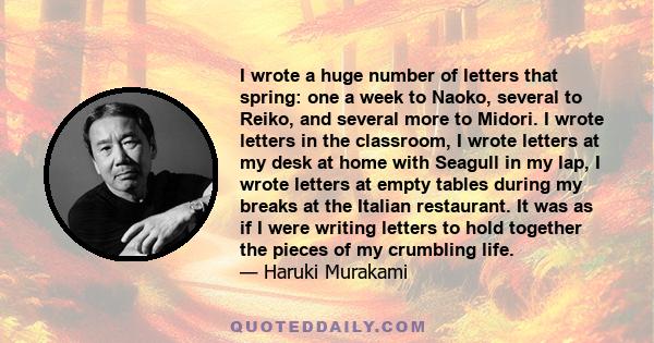 I wrote a huge number of letters that spring: one a week to Naoko, several to Reiko, and several more to Midori. I wrote letters in the classroom, I wrote letters at my desk at home with Seagull in my lap, I wrote