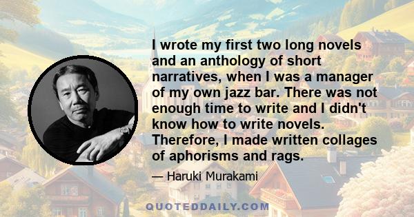 I wrote my first two long novels and an anthology of short narratives, when I was a manager of my own jazz bar. There was not enough time to write and I didn't know how to write novels. Therefore, I made written