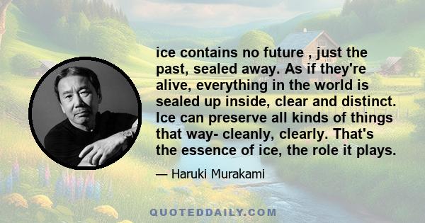 ice contains no future , just the past, sealed away. As if they're alive, everything in the world is sealed up inside, clear and distinct. Ice can preserve all kinds of things that way- cleanly, clearly. That's the