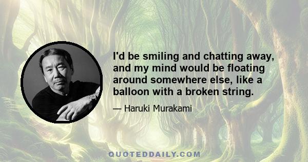 I'd be smiling and chatting away, and my mind would be floating around somewhere else, like a balloon with a broken string.