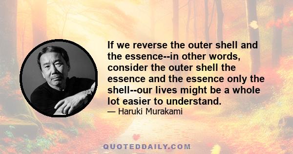 If we reverse the outer shell and the essence--in other words, consider the outer shell the essence and the essence only the shell--our lives might be a whole lot easier to understand.