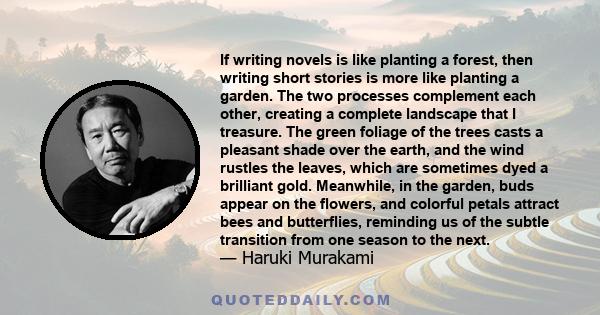 If writing novels is like planting a forest, then writing short stories is more like planting a garden. The two processes complement each other, creating a complete landscape that I treasure. The green foliage of the