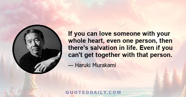 If you can love someone with your whole heart, even one person, then there's salvation in life. Even if you can't get together with that person.