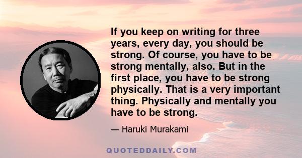 If you keep on writing for three years, every day, you should be strong. Of course, you have to be strong mentally, also. But in the first place, you have to be strong physically. That is a very important thing.