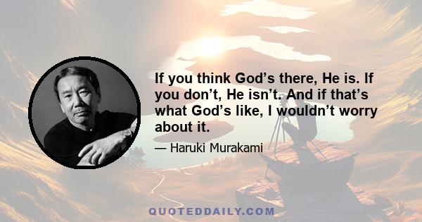 If you think God’s there, He is. If you don’t, He isn’t. And if that’s what God’s like, I wouldn’t worry about it.