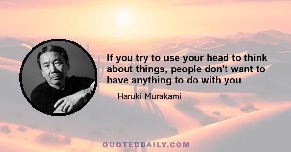 If you try to use your head to think about things, people don't want to have anything to do with you