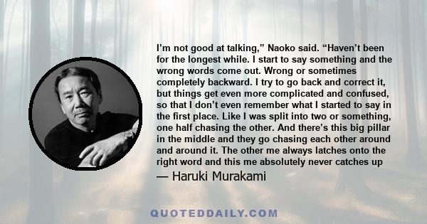 I’m not good at talking,” Naoko said. “Haven’t been for the longest while. I start to say something and the wrong words come out. Wrong or sometimes completely backward. I try to go back and correct it, but things get