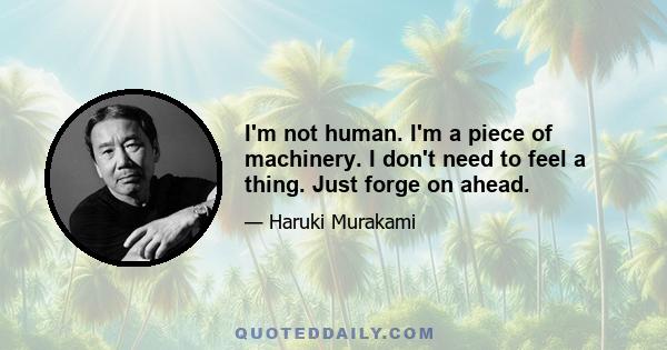 I'm not human. I'm a piece of machinery. I don't need to feel a thing. Just forge on ahead.