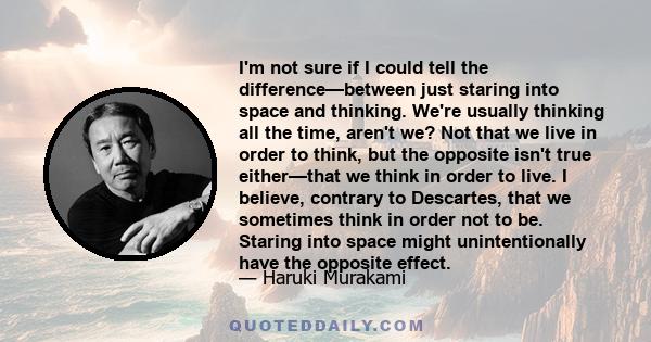 I'm not sure if I could tell the difference—between just staring into space and thinking. We're usually thinking all the time, aren't we? Not that we live in order to think, but the opposite isn't true either—that we