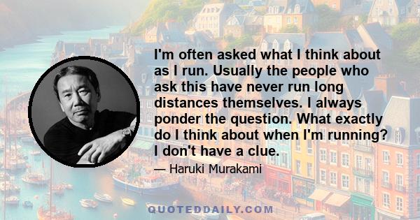 I'm often asked what I think about as I run. Usually the people who ask this have never run long distances themselves. I always ponder the question. What exactly do I think about when I'm running? I don't have a clue.