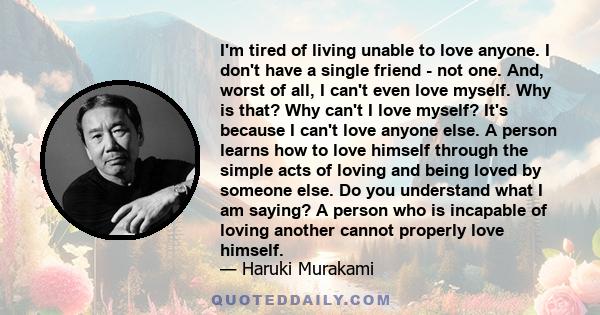 I'm tired of living unable to love anyone. I don't have a single friend - not one. And, worst of all, I can't even love myself. Why is that? Why can't I love myself? It's because I can't love anyone else. A person