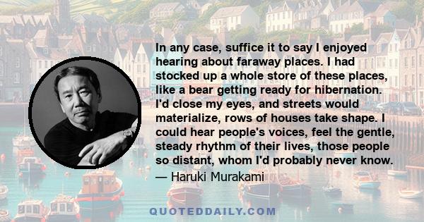 In any case, suffice it to say I enjoyed hearing about faraway places. I had stocked up a whole store of these places, like a bear getting ready for hibernation. I'd close my eyes, and streets would materialize, rows of 