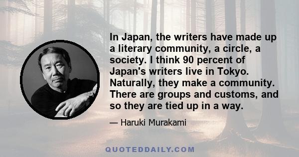 In Japan, the writers have made up a literary community, a circle, a society. I think 90 percent of Japan's writers live in Tokyo. Naturally, they make a community. There are groups and customs, and so they are tied up