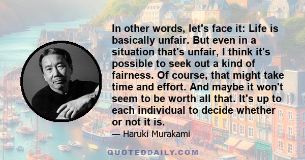 In other words, let's face it: Life is basically unfair. But even in a situation that's unfair, I think it's possible to seek out a kind of fairness. Of course, that might take time and effort. And maybe it won't seem