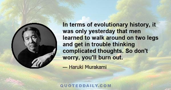 In terms of evolutionary history, it was only yesterday that men learned to walk around on two legs and get in trouble thinking complicated thoughts. So don't worry, you'll burn out.