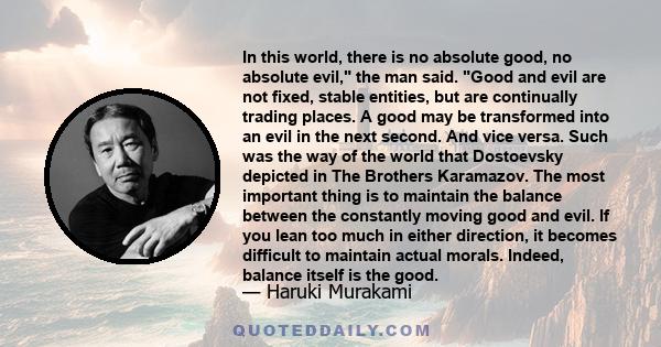 In this world, there is no absolute good, no absolute evil, the man said. Good and evil are not fixed, stable entities, but are continually trading places. A good may be transformed into an evil in the next second. And