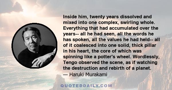 Inside him, twenty years dissolved and mixed into one complex, swirling whole. Everything that had accumulated over the years-- all he had seen, all the words he has spoken, all the values he had held-- all of it